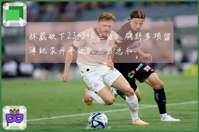 林葳砍下23+5+6三分，刷新多项留洋纪录并平敌队三分总和