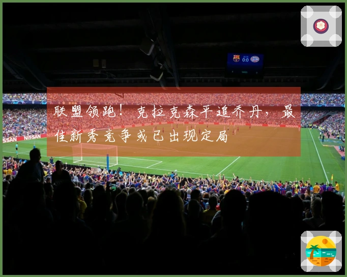 联盟领跑！克拉克森平追乔丹，最佳新秀竞争或已出现定局