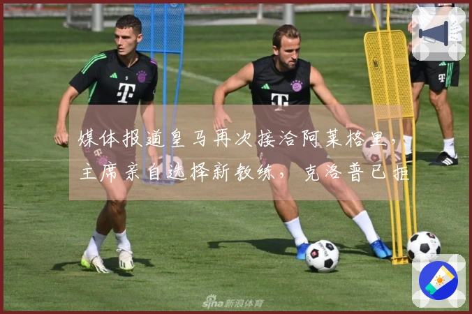 媒体报道皇马再次接洽阿莱格里，主席亲自选择新教练，克洛普已拒绝邀请