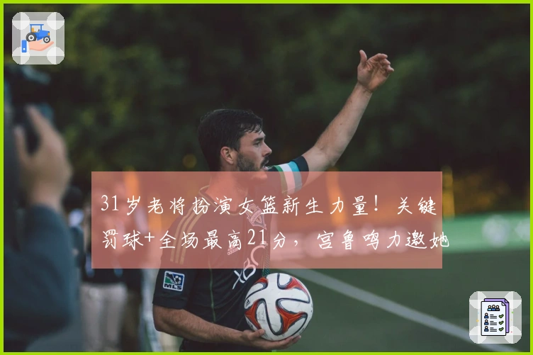 31岁老将扮演女篮新生力量！关键罚球+全场最高21分，宫鲁鸣力邀她助阵