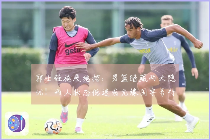 郭士强施展绝招，男篮暗藏两大隐忧！两人状态低迷或无缘国字号行列