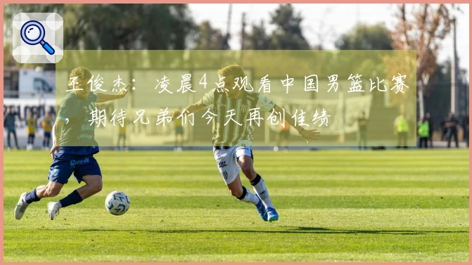 王俊杰:凌晨4点观看中国男篮比赛,期待兄弟们今天再创佳绩