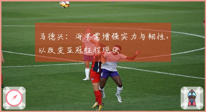 马德兴：海港需增强实力与韧性，以改变亚冠征程现状