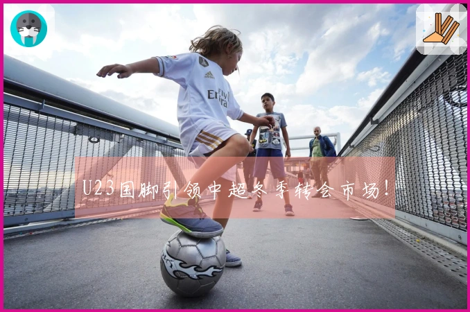 U23国脚引领中超冬季转会市场！