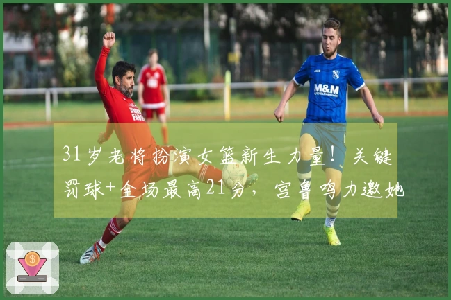 31岁老将扮演女篮新生力量！关键罚球+全场最高21分，宫鲁鸣力邀她助阵