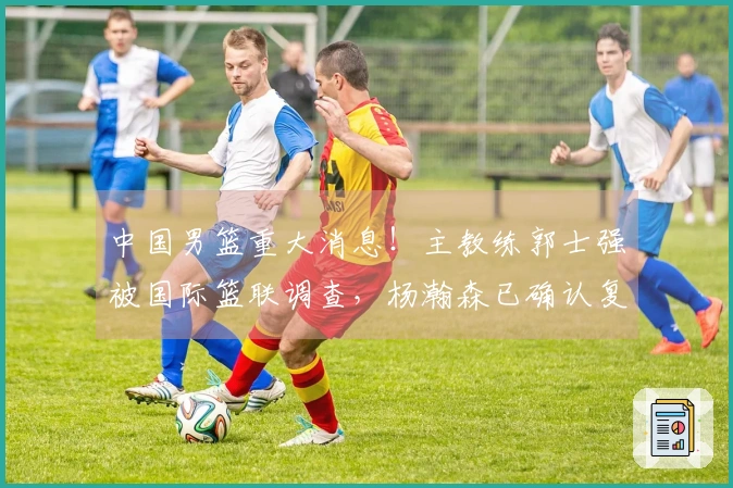 中国男篮重大消息！主教练郭士强被国际篮联调查，杨瀚森已确认复出