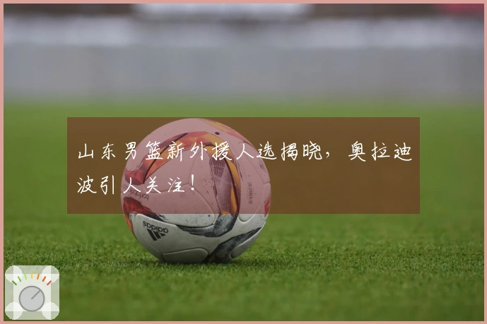山东男篮新外援人选揭晓，奥拉迪波引人关注！