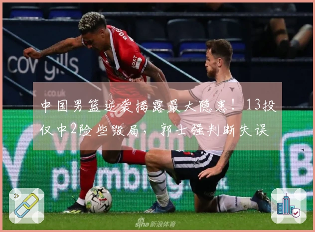 中国男篮逆袭揭露最大隐患！13投仅中2险些毁局，郭士强判断失误