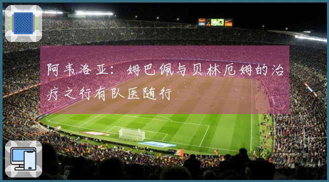 阿韦洛亚:姆巴佩与贝林厄姆的治疗之行有队医随行