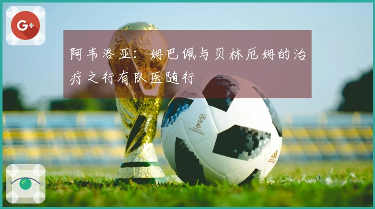 阿韦洛亚：姆巴佩与贝林厄姆的治疗之行有队医随行