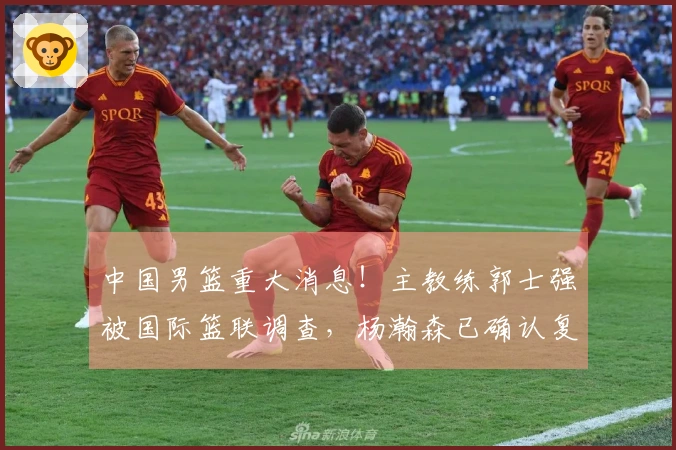 中国男篮重大消息！主教练郭士强被国际篮联调查，杨瀚森已确认复出