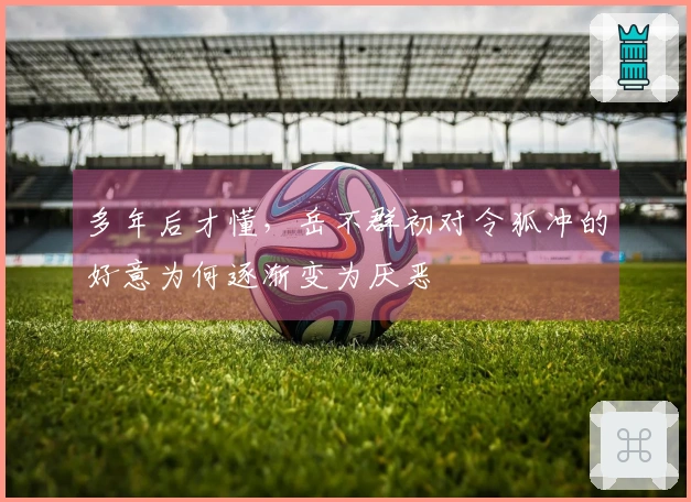 多年后才懂，岳不群初对令狐冲的好意为何逐渐变为厌恶