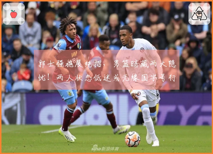 郭士强施展绝招，男篮暗藏两大隐忧！两人状态低迷或无缘国字号行列