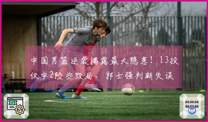 中国男篮逆袭揭露最大隐患！13投仅中2险些毁局，郭士强判断失误