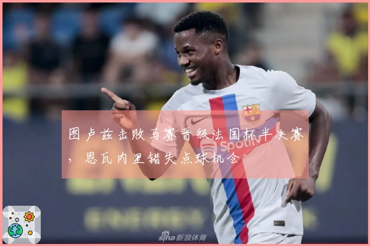 图卢兹击败马赛晋级法国杯半决赛，恩瓦内里错失点球机会