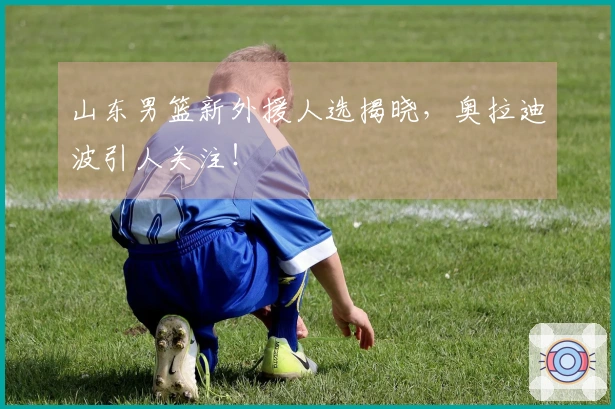 山东男篮新外援人选揭晓，奥拉迪波引人关注！