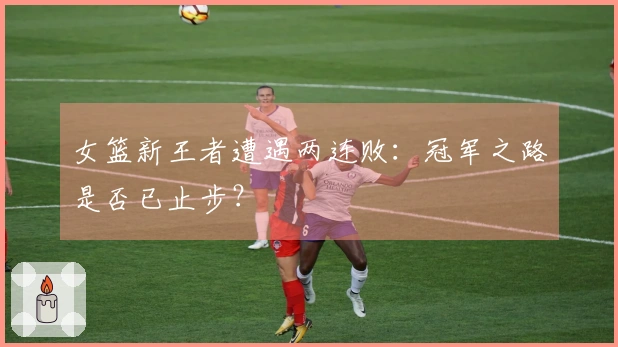 女篮新王者遭遇两连败：冠军之路是否已止步？