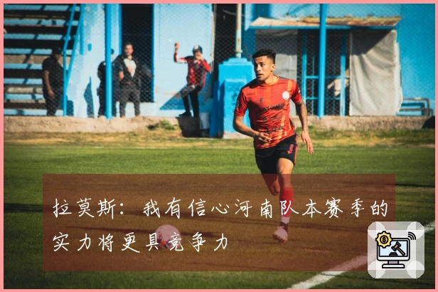 拉莫斯：我有信心河南队本赛季的实力将更具竞争力