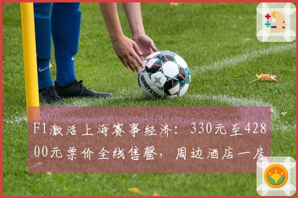 F1激活上海赛事经济：330元至42800元票价全线售罄，周边酒店一房难求