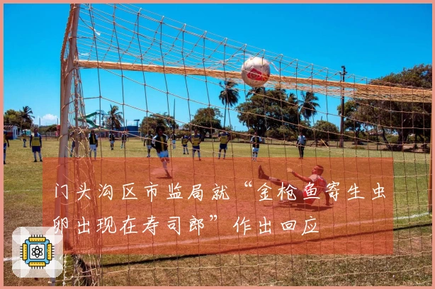 门头沟区市监局就“金枪鱼寄生虫卵出现在寿司郎”作出回应