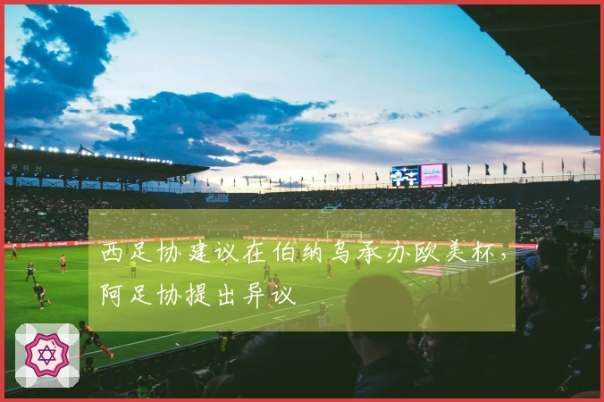 西足协建议在伯纳乌承办欧美杯，阿足协提出异议